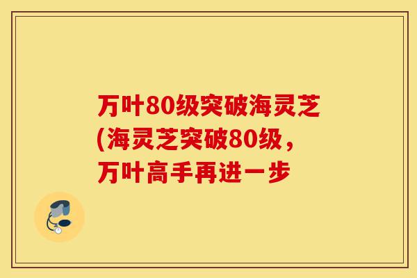 万叶80级突破海灵芝(海灵芝突破80级,万叶高手再进一步-第1张图片-灵芝之家 万叶80级突破海灵芝(海灵芝突破80级,万叶高手再进一步-第1张图片-灵芝之家