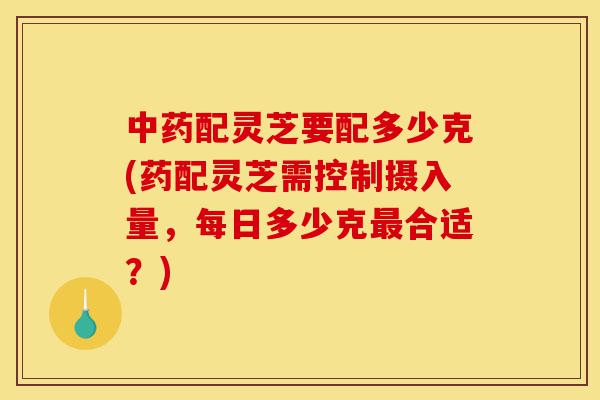 中药配灵芝要配多少克(药配灵芝需控制摄入量,每日多少克最合适?)-第1张图片-灵芝之家 中药配灵芝要配多少克(药配灵芝需控制摄入量,每日多少克最合适?)-第1张图片-灵芝之家