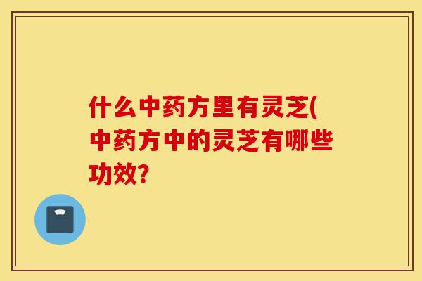 什么中药方里有灵芝(中药方中的灵芝有哪些功效?-第1张图片-灵芝之家 什么中药方里有灵芝(中药方中的灵芝有哪些功效?-第1张图片-灵芝之家
