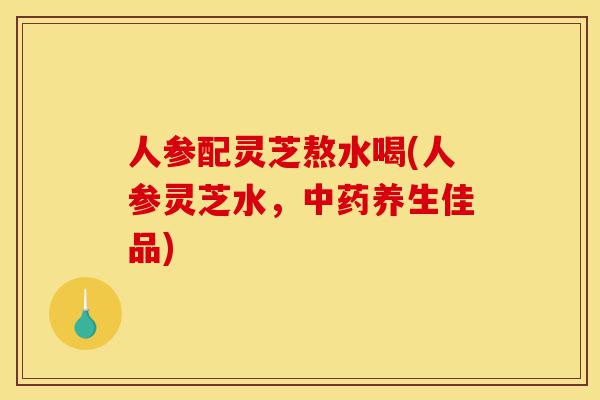 人参配灵芝熬水喝(人参灵芝水,中药养生佳品)-第1张图片-灵芝之家 人参配灵芝熬水喝(人参灵芝水,中药养生佳品)-第1张图片-灵芝之家