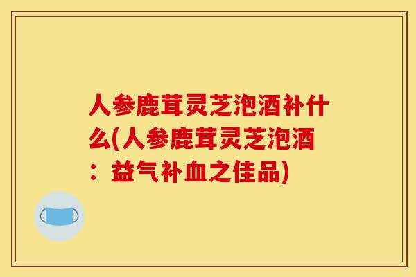 人参鹿茸灵芝泡酒补什么(人参鹿茸灵芝泡酒:益气补血之佳品)-第1张图片-灵芝之家 人参鹿茸灵芝泡酒补什么(人参鹿茸灵芝泡酒:益气补血之佳品)-第1张图片-灵芝之家