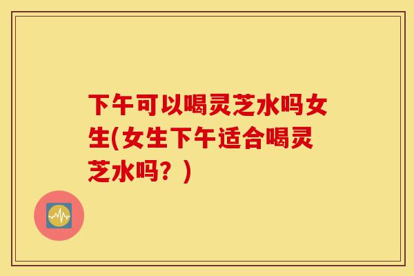 下午可以喝灵芝水吗女生(女生下午适合喝灵芝水吗?)-第1张图片-灵芝之家 下午可以喝灵芝水吗女生(女生下午适合喝灵芝水吗?)-第1张图片-灵芝之家