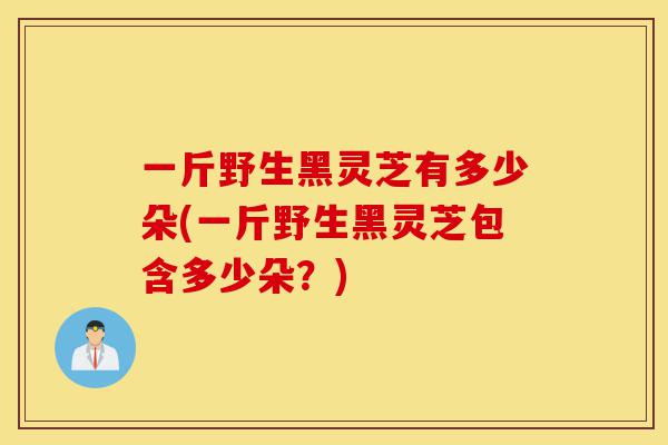 一斤野生黑灵芝有多少朵(一斤野生黑灵芝包含多少朵？)-第1张图片-灵芝之家