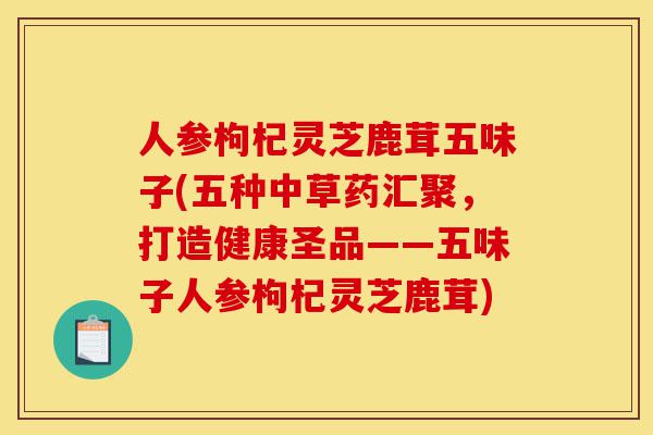人参枸杞灵芝鹿茸五味子(五种中草药汇聚,打造健康圣品——五味子人参枸杞灵芝鹿茸)-第1张图片-灵芝之家 人参枸杞灵芝鹿茸五味子(五种中草药汇聚,打造健康圣品——五味子人参枸杞灵芝鹿茸)-第1张图片-灵芝之家