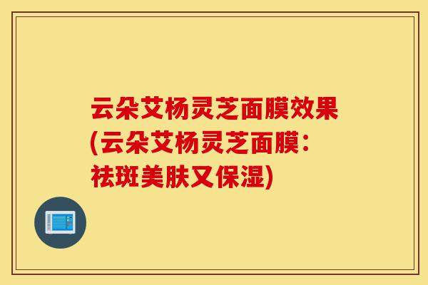 云朵艾杨灵芝面膜效果(云朵艾杨灵芝面膜:祛斑美肤又保湿)-第1张图片-灵芝之家 云朵艾杨灵芝面膜效果(云朵艾杨灵芝面膜:祛斑美肤又保湿)-第1张图片-灵芝之家