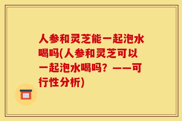 人参和灵芝能一起泡水喝吗(人参和灵芝可以一起泡水喝吗?——可行性分析)-第1张图片-灵芝之家 人参和灵芝能一起泡水喝吗(人参和灵芝可以一起泡水喝吗?——可行性分析)-第1张图片-灵芝之家