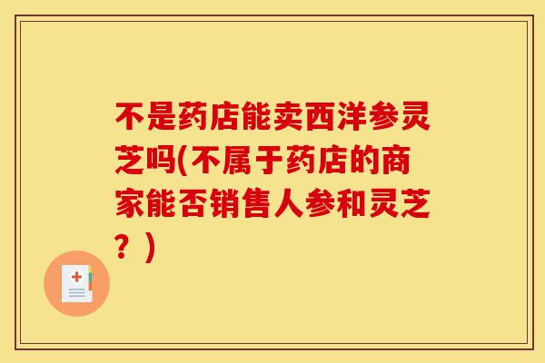 不是药店能卖西洋参灵芝吗(不属于药店的商家能否销售人参和灵芝?)-第1张图片-灵芝之家 不是药店能卖西洋参灵芝吗(不属于药店的商家能否销售人参和灵芝?)-第1张图片-灵芝之家