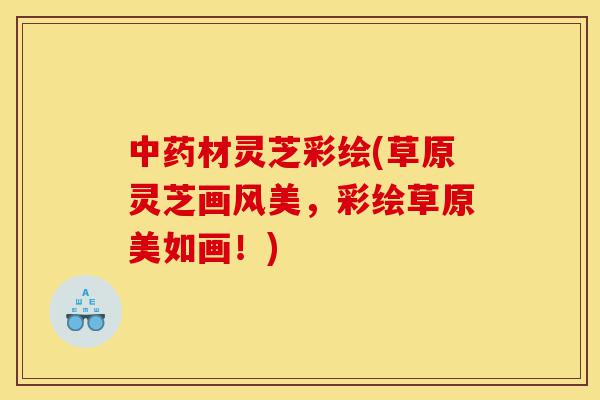 中药材灵芝彩绘(草原灵芝画风美,彩绘草原美如画!)-第1张图片-灵芝之家 中药材灵芝彩绘(草原灵芝画风美,彩绘草原美如画!)-第1张图片-灵芝之家