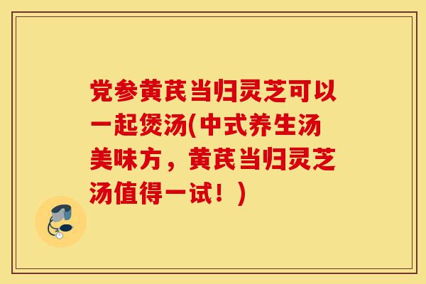 党参黄芪当归灵芝可以一起煲汤(中式养生汤美味方,黄芪当归灵芝汤值得一试!)-第1张图片-灵芝之家 党参黄芪当归灵芝可以一起煲汤(中式养生汤美味方,黄芪当归灵芝汤值得一试!)-第1张图片-灵芝之家