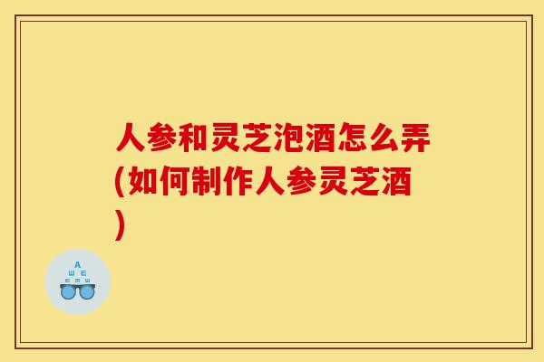 人参和灵芝泡酒怎么弄(如何制作人参灵芝酒)-第1张图片-灵芝之家 人参和灵芝泡酒怎么弄(如何制作人参灵芝酒)-第1张图片-灵芝之家