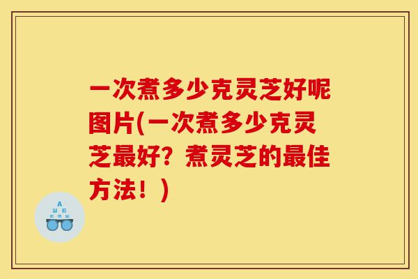 一次煮多少克灵芝好呢图片(一次煮多少克灵芝最好?煮灵芝的最佳方法!)-第1张图片-灵芝之家 一次煮多少克灵芝好呢图片(一次煮多少克灵芝最好?煮灵芝的最佳方法!)-第1张图片-灵芝之家