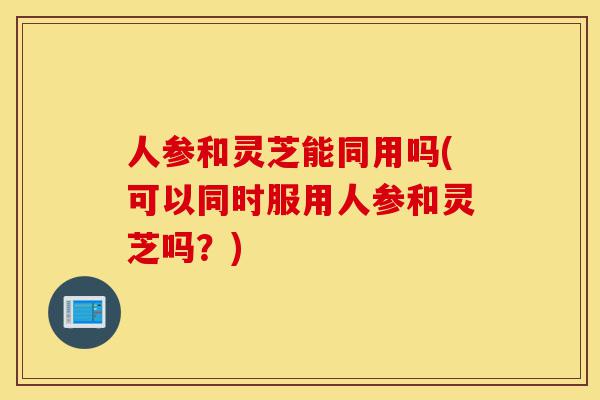 人参和灵芝能同用吗(可以同时服用人参和灵芝吗?)-第1张图片-灵芝之家 人参和灵芝能同用吗(可以同时服用人参和灵芝吗?)-第1张图片-灵芝之家