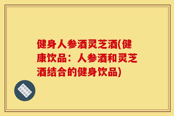 健身人参酒灵芝酒(健康饮品：人参酒和灵芝酒结合的健身饮品)-第1张图片-灵芝之家