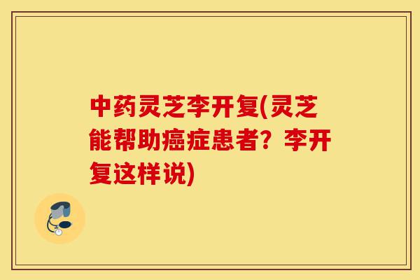 中药灵芝李开复(灵芝能帮助癌症患者？李开复这样说)-第1张图片-灵芝之家