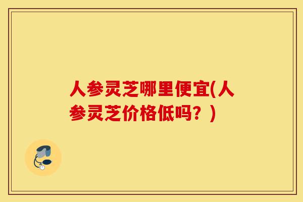 人参灵芝哪里便宜(人参灵芝价格低吗?)-第1张图片-灵芝之家 人参灵芝哪里便宜(人参灵芝价格低吗?)-第1张图片-灵芝之家