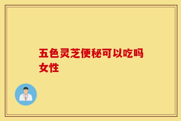 五色灵芝便秘可以吃吗女性-第1张图片-灵芝之家