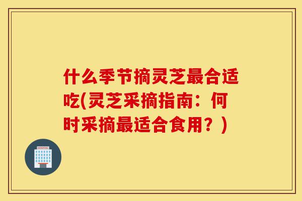 什么季节摘灵芝最合适吃(灵芝采摘指南：何时采摘最适合食用？)-第1张图片-灵芝之家