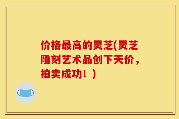 价格最高的灵芝(灵芝雕刻艺术品创下天价,拍卖成功!)-第1张图片-灵芝之家 价格最高的灵芝(灵芝雕刻艺术品创下天价,拍卖成功!)-第1张图片-灵芝之家