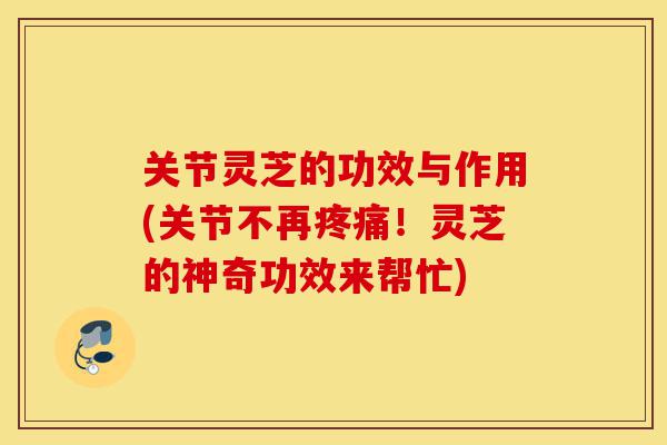 关节灵芝的功效与作用(关节不再疼痛!灵芝的神奇功效来帮忙)-第1张图片-灵芝之家 关节灵芝的功效与作用(关节不再疼痛!灵芝的神奇功效来帮忙)-第1张图片-灵芝之家