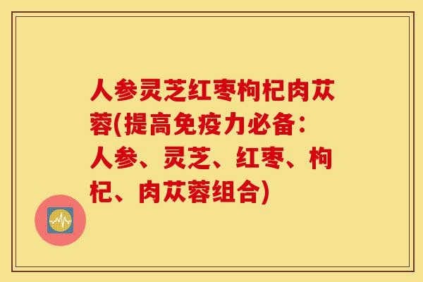 人参灵芝红枣枸杞肉苁蓉(提高免疫力必备:人参、灵芝、红枣、枸杞、肉苁蓉组合)-第1张图片-灵芝之家 人参灵芝红枣枸杞肉苁蓉(提高免疫力必备:人参、灵芝、红枣、枸杞、肉苁蓉组合)-第1张图片-灵芝之家