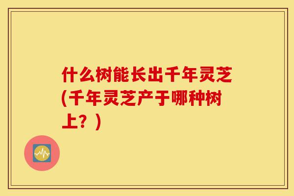 什么树能长出千年灵芝(千年灵芝产于哪种树上?)-第1张图片-灵芝之家 什么树能长出千年灵芝(千年灵芝产于哪种树上?)-第1张图片-灵芝之家
