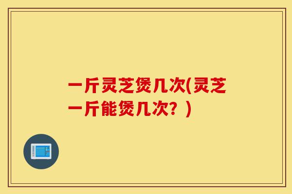 一斤灵芝煲几次(灵芝一斤能煲几次?)-第1张图片-灵芝之家 一斤灵芝煲几次(灵芝一斤能煲几次?)-第1张图片-灵芝之家