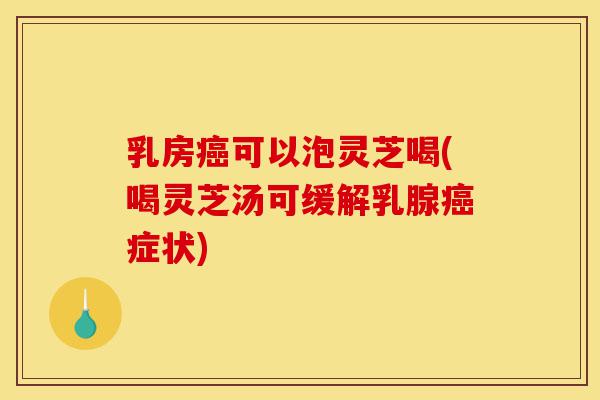 乳房癌可以泡灵芝喝(喝灵芝汤可缓解乳腺癌症状)-第1张图片-灵芝之家
