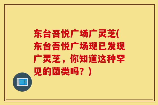 东台吾悦广场广灵芝(东台吾悦广场现已发现广灵芝，你知道这种罕见的菌类吗？)-第1张图片-灵芝之家