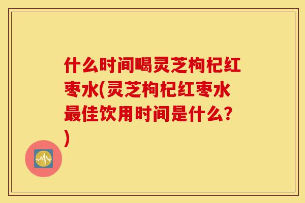 什么时间喝灵芝枸杞红枣水(灵芝枸杞红枣水最佳饮用时间是什么?)-第1张图片-灵芝之家 什么时间喝灵芝枸杞红枣水(灵芝枸杞红枣水最佳饮用时间是什么?)-第1张图片-灵芝之家