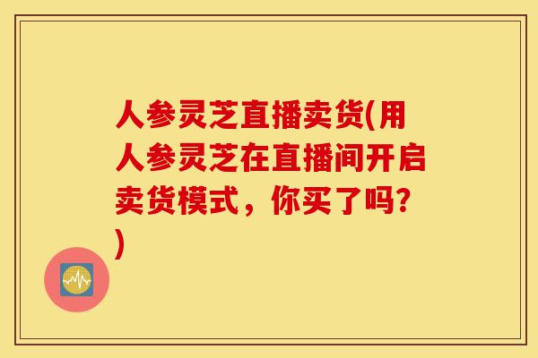 人参灵芝直播卖货(用人参灵芝在直播间开启卖货模式,你买了吗?)-第1张图片-灵芝之家 人参灵芝直播卖货(用人参灵芝在直播间开启卖货模式,你买了吗?)-第1张图片-灵芝之家