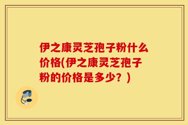 伊之康灵芝孢子粉什么价格(伊之康灵芝孢子粉的价格是多少？)-第1张图片-灵芝之家