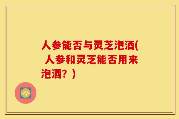 人参能否与灵芝泡酒( 人参和灵芝能否用来泡酒?)-第1张图片-灵芝之家 人参能否与灵芝泡酒( 人参和灵芝能否用来泡酒?)-第1张图片-灵芝之家