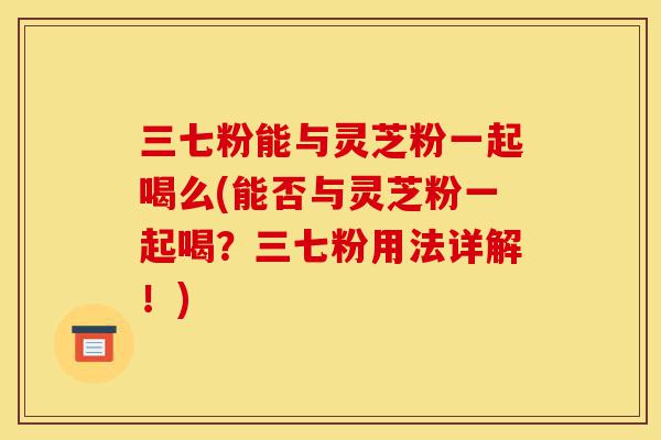 三七粉能与灵芝粉一起喝么(能否与灵芝粉一起喝?三七粉用法详解!)-第1张图片-灵芝之家 三七粉能与灵芝粉一起喝么(能否与灵芝粉一起喝?三七粉用法详解!)-第1张图片-灵芝之家