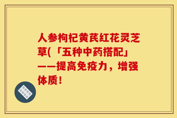 人参枸杞黄芪红花灵芝草(「五种中药搭配」——提高免疫力，增强体质！-第1张图片-灵芝之家