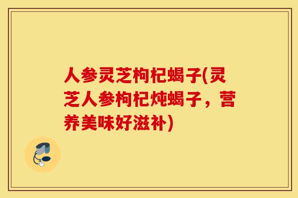 人参灵芝枸杞蝎子(灵芝人参枸杞炖蝎子，营养美味好滋补)-第1张图片-灵芝之家