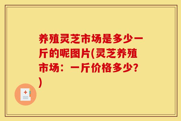 养殖灵芝市场是多少一斤的呢图片(灵芝养殖市场:一斤价格多少?)-第1张图片-灵芝之家 养殖灵芝市场是多少一斤的呢图片(灵芝养殖市场:一斤价格多少?)-第1张图片-灵芝之家