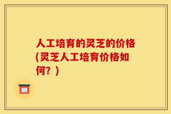 人工培育的灵芝的价格(灵芝人工培育价格如何?)-第1张图片-灵芝之家 人工培育的灵芝的价格(灵芝人工培育价格如何?)-第1张图片-灵芝之家