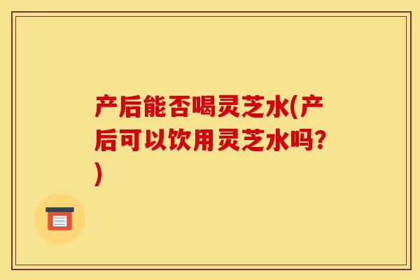 产后能否喝灵芝水(产后可以饮用灵芝水吗?)-第1张图片-灵芝之家 产后能否喝灵芝水(产后可以饮用灵芝水吗?)-第1张图片-灵芝之家