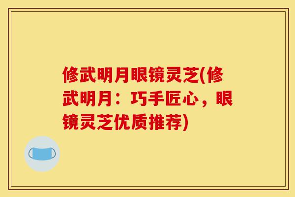 修武明月眼镜灵芝(修武明月:巧手匠心,眼镜灵芝优质推荐)-第1张图片-灵芝之家 修武明月眼镜灵芝(修武明月:巧手匠心,眼镜灵芝优质推荐)-第1张图片-灵芝之家
