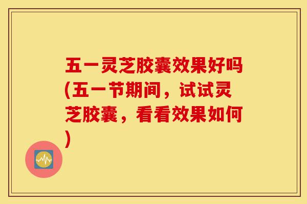 五一灵芝胶囊效果好吗(五一节期间，试试灵芝胶囊，看看效果如何)-第1张图片-灵芝之家