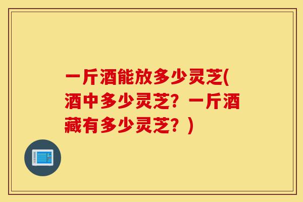 一斤酒能放多少灵芝(酒中多少灵芝?一斤酒藏有多少灵芝?)-第1张图片-灵芝之家 一斤酒能放多少灵芝(酒中多少灵芝?一斤酒藏有多少灵芝?)-第1张图片-灵芝之家