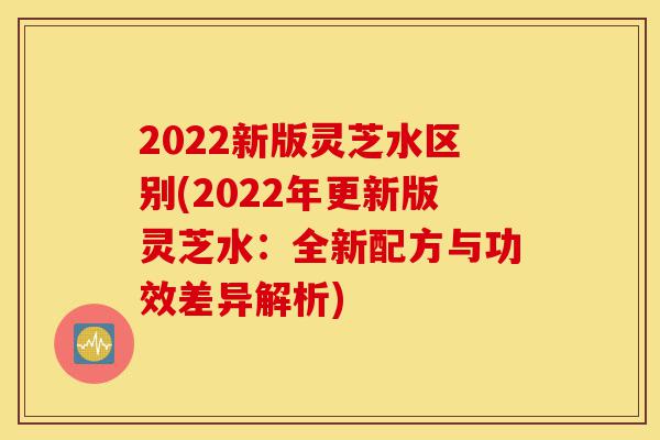 2022新版灵芝水区别(2022年更新版灵芝水:全新配方与功效差异解析)-第1张图片-灵芝之家 2022新版灵芝水区别(2022年更新版灵芝水:全新配方与功效差异解析)-第1张图片-灵芝之家