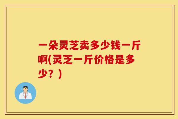 一朵灵芝卖多少钱一斤啊(灵芝一斤价格是多少？)-第1张图片-灵芝之家