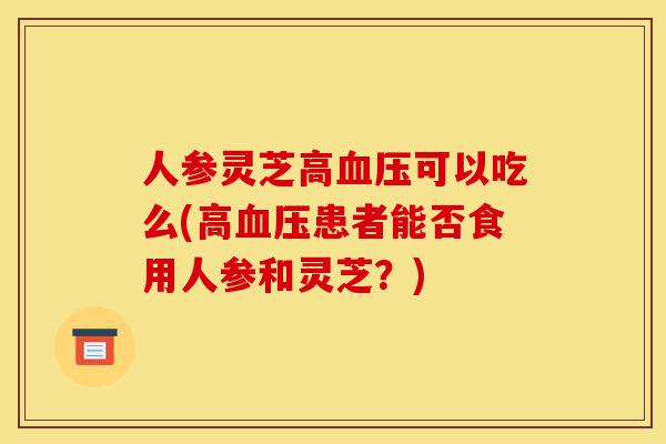 人参灵芝高血压可以吃么(高血压患者能否食用人参和灵芝?)-第1张图片-灵芝之家 人参灵芝高血压可以吃么(高血压患者能否食用人参和灵芝?)-第1张图片-灵芝之家