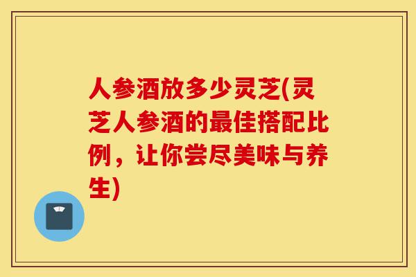 人参酒放多少灵芝(灵芝人参酒的最佳搭配比例,让你尝尽美味与养生)-第1张图片-灵芝之家 人参酒放多少灵芝(灵芝人参酒的最佳搭配比例,让你尝尽美味与养生)-第1张图片-灵芝之家