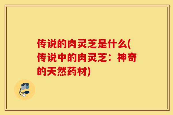 传说的肉灵芝是什么(传说中的肉灵芝:神奇的天然药材)-第1张图片-灵芝之家 传说的肉灵芝是什么(传说中的肉灵芝:神奇的天然药材)-第1张图片-灵芝之家