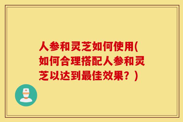 人参和灵芝如何使用(如何合理搭配人参和灵芝以达到最佳效果?)-第1张图片-灵芝之家 人参和灵芝如何使用(如何合理搭配人参和灵芝以达到最佳效果?)-第1张图片-灵芝之家