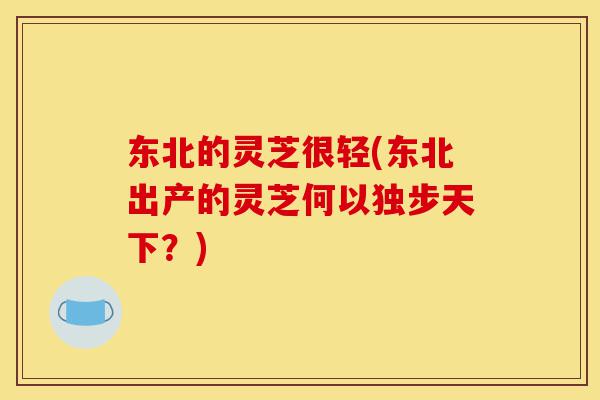 东北的灵芝很轻(东北出产的灵芝何以独步天下?)-第1张图片-灵芝之家 东北的灵芝很轻(东北出产的灵芝何以独步天下?)-第1张图片-灵芝之家