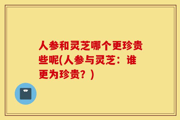 人参和灵芝哪个更珍贵些呢(人参与灵芝:谁更为珍贵?)-第1张图片-灵芝之家 人参和灵芝哪个更珍贵些呢(人参与灵芝:谁更为珍贵?)-第1张图片-灵芝之家