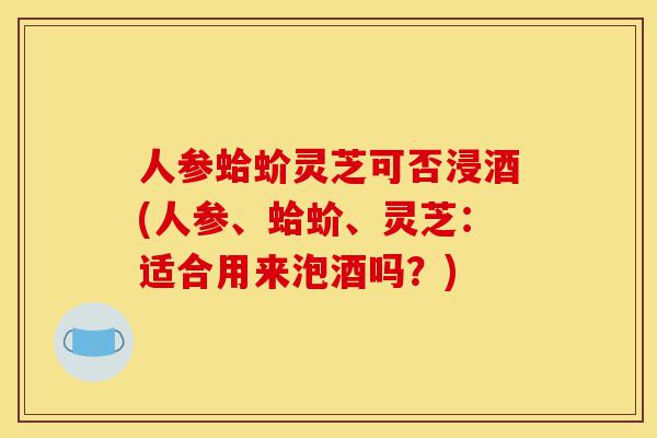 人参蛤蚧灵芝可否浸酒(人参、蛤蚧、灵芝:适合用来泡酒吗?)-第1张图片-灵芝之家 人参蛤蚧灵芝可否浸酒(人参、蛤蚧、灵芝:适合用来泡酒吗?)-第1张图片-灵芝之家